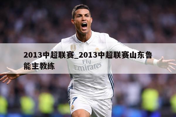 2013中超联赛_2013中超联赛山东鲁能主教练