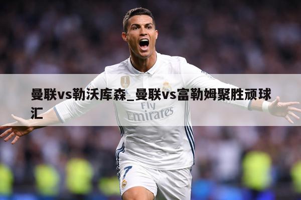 曼联vs勒沃库森_曼联vs富勒姆聚胜顽球汇