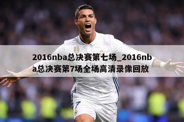 2016nba总决赛第七场_2016nba总决赛第7场全场高清录像回放