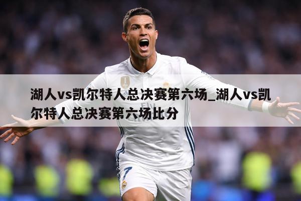 湖人vs凯尔特人总决赛第六场_湖人vs凯尔特人总决赛第六场比分