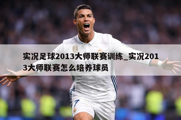 实况足球2013大师联赛训练_实况2013大师联赛怎么培养球员