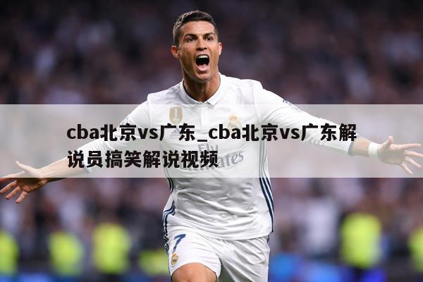 cba北京vs广东_cba北京vs广东解说员搞笑解说视频