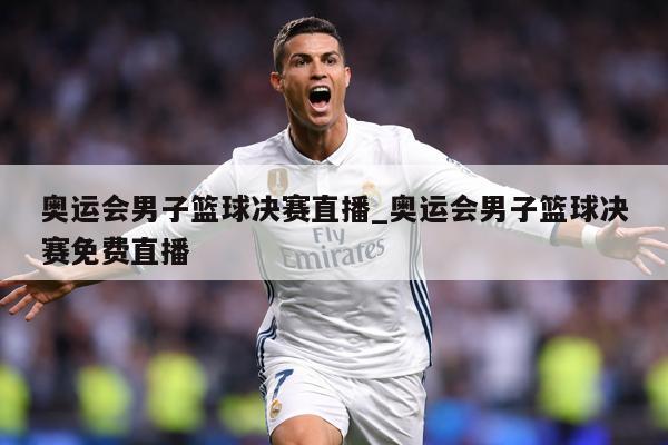 奥运会男子篮球决赛直播_奥运会男子篮球决赛免费直播