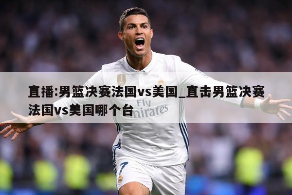 直播:男篮决赛法国vs美国_直击男篮决赛法国vs美国哪个台