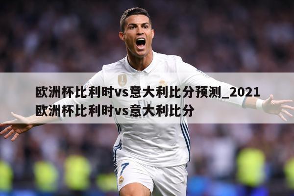 欧洲杯比利时vs意大利比分预测_2021欧洲杯比利时vs意大利比分